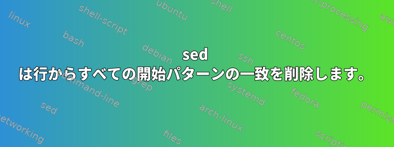 sed は行からすべての開始パターンの一致を削除します。