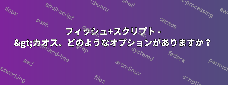 フィッシュ+スクリプト - &gt;カオス、どのようなオプションがありますか？