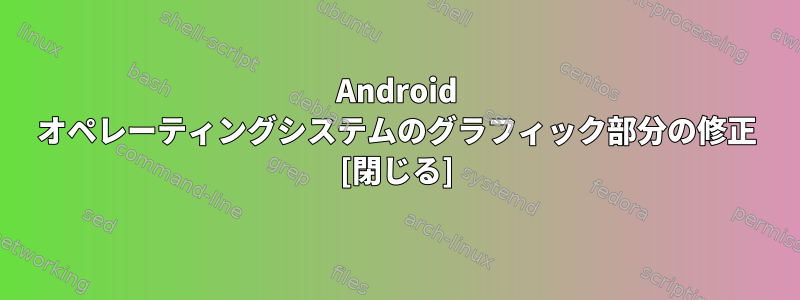 Android オペレーティングシステムのグラフィック部分の修正 [閉じる]