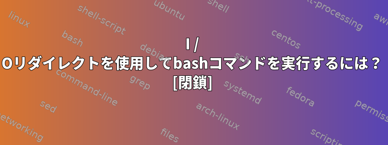 I / Oリダイレクトを使用してbashコマンドを実行するには？ [閉鎖]