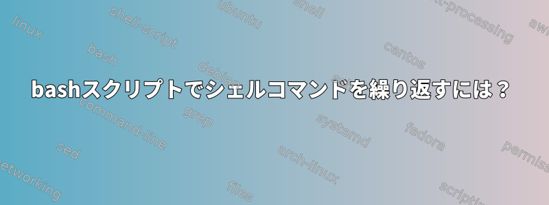 bashスクリプトでシェルコマンドを繰り返すには？