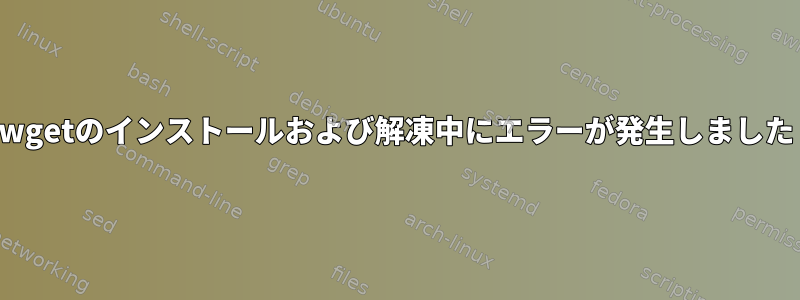 wgetのインストールおよび解凍中にエラーが発生しました