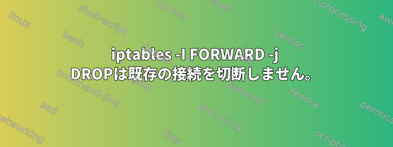 iptables -I FORWARD -j DROPは既存の接続を切断しません。