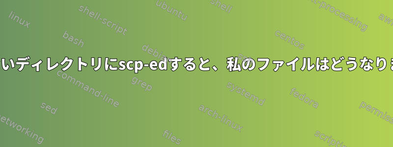 存在しないディレクトリにscp-edすると、私のファイルはどうなりますか？