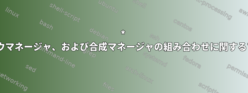 * Xディスプレイマネージャ、ウィンドウマネージャ、および合成マネージャの組み合わせに関するプログラマのアドバイスが必要です。