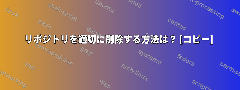 リポジトリを適切に削除する方法は？ [コピー]