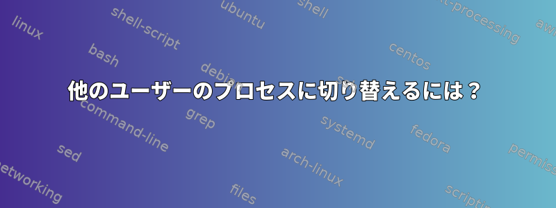 他のユーザーのプロセスに切り替えるには？