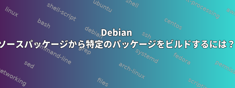 Debian ソースパッケージから特定のパッケージをビルドするには？