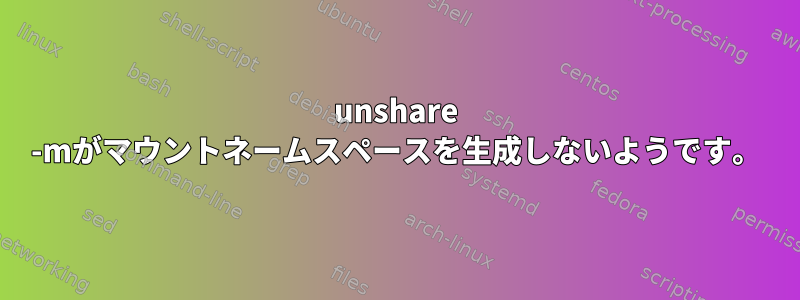 unshare -mがマウントネームスペースを生成しないようです。