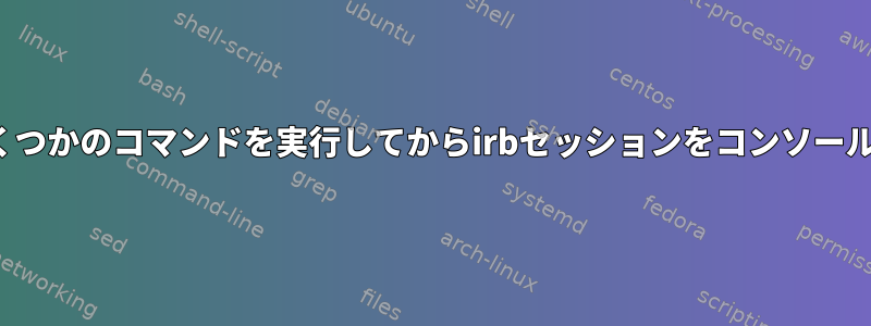 Bashスクリプトでirbを起動し、いくつかのコマンドを実行してからirbセッションをコンソールに渡すにはどうすればよいですか？