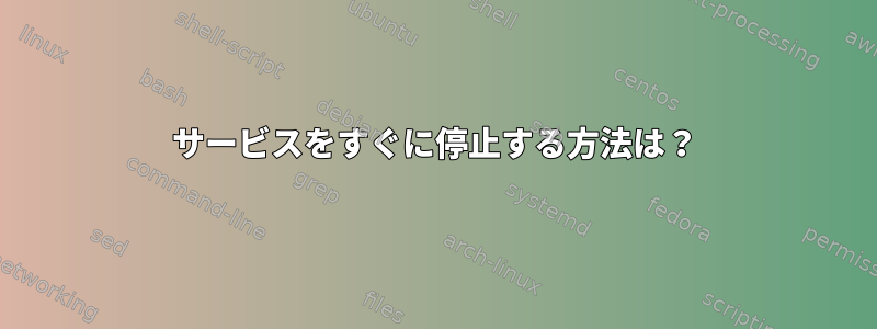 サービスをすぐに停止する方法は？