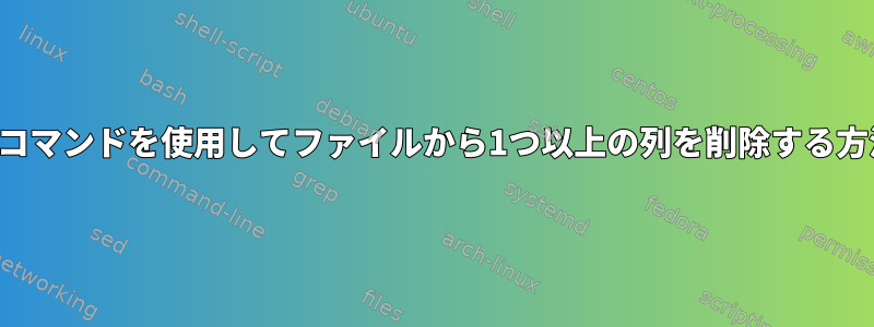 シェルコマンドを使用してファイルから1つ以上の列を削除する方法は？