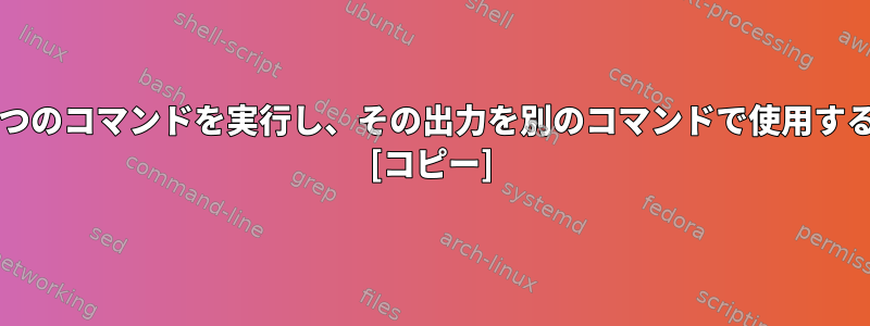 Linuxで1つのコマンドを実行し、その出力を別のコマンドで使用する方法は？ [コピー]