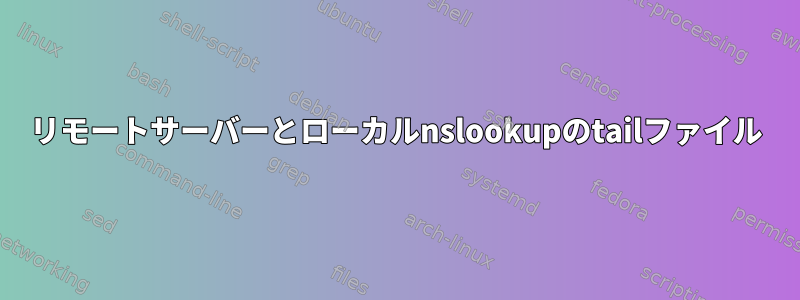 リモートサーバーとローカルnslookupのtailファイル