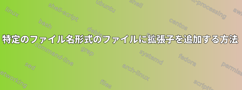 特定のファイル名形式のファイルに拡張子を追加する方法