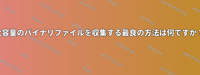 大容量のバイナリファイルを収集する最良の方法は何ですか？