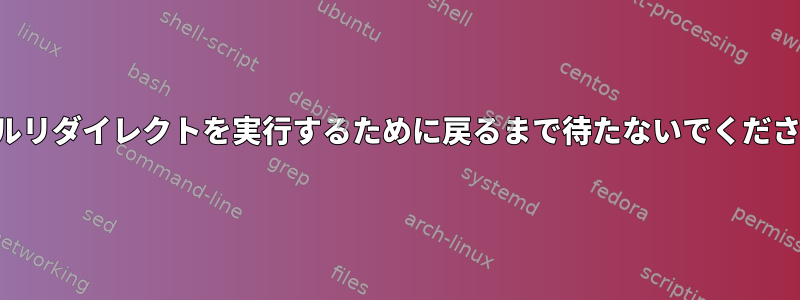 シェルリダイレクトを実行するために戻るまで待たないでください。