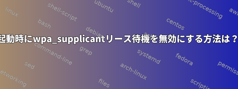 起動時にwpa_supplicantリース待機を無効にする方法は？