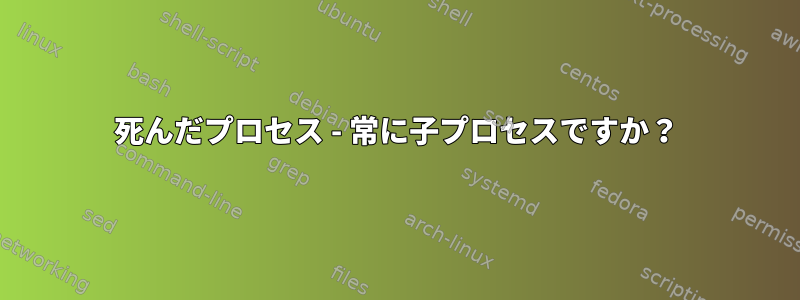 死んだプロセス - 常に子プロセスですか？