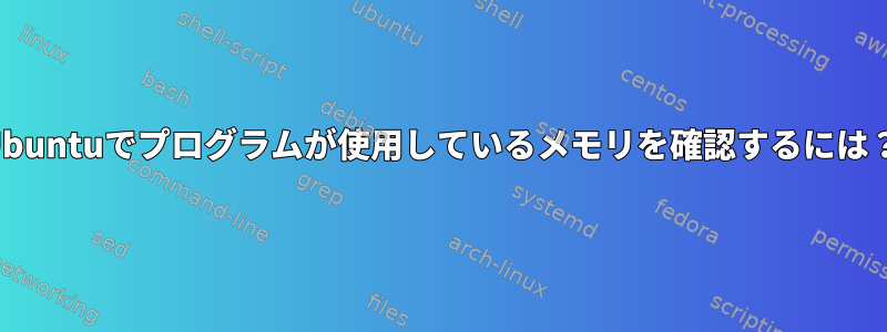 Ubuntuでプログラムが使用しているメモリを確認するには？