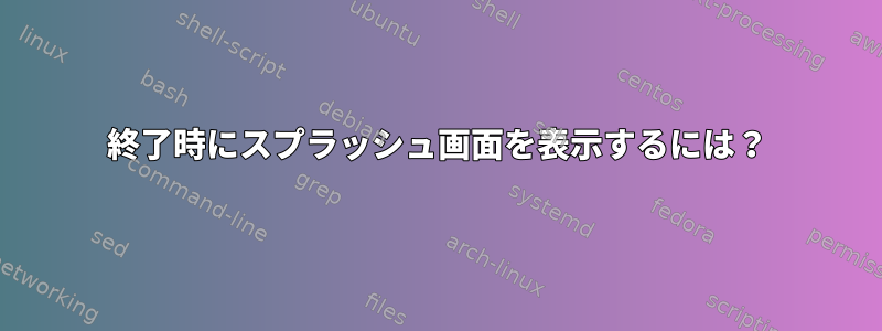 終了時にスプラッシュ画面を表示するには？