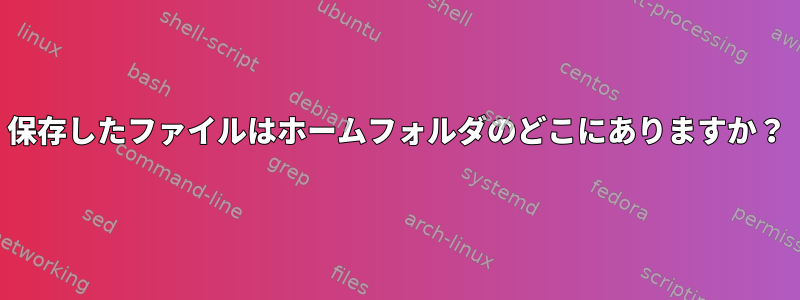 保存したファイルはホームフォルダのどこにありますか？