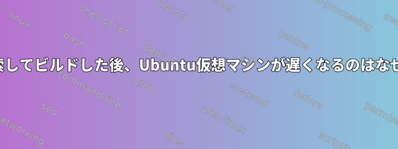 何度も検索してビルドした後、Ubuntu仮想マシンが遅くなるのはなぜですか？