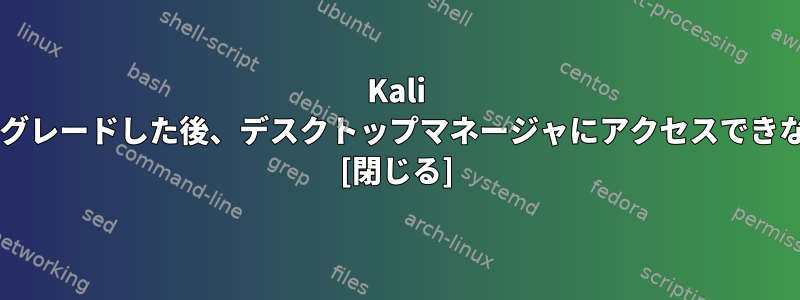 Kali Sanaにアップグレードした後、デスクトップマネージャにアクセスできなくなります。 [閉じる]