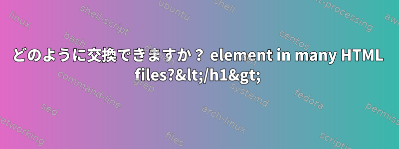 どのように交換できますか？ element in many HTML files?&lt;/h1&gt;