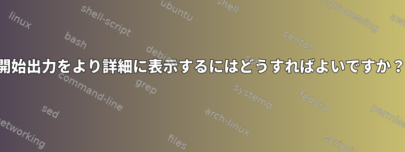 開始出力をより詳細に表示するにはどうすればよいですか？