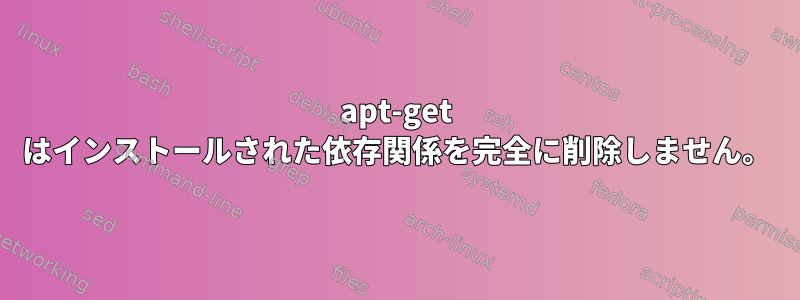 apt-get はインストールされた依存関係を完全に削除しません。