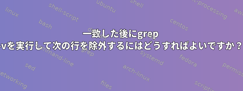 一致した後にgrep -vを実行して次の行を除外するにはどうすればよいですか？