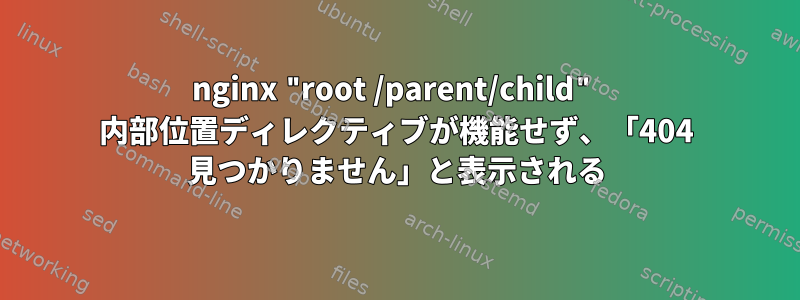 nginx "root /parent/child" 内部位置ディレクティブが機能せず、「404 見つかりません」と表示される