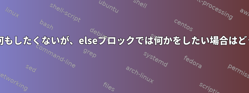 if-thenブロックでは何もしたくないが、elseブロックでは何かをしたい場合はどうすればよいですか？