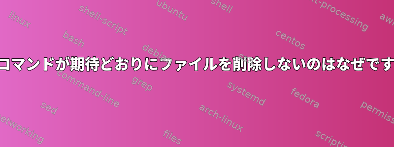 このコマンドが期待どおりにファイルを削除しないのはなぜですか？