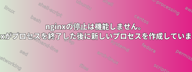 nginxの停止は機能しません。 nginxがプロセスを終了した後に新しいプロセスを作成しています。