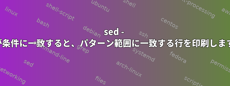 sed - 行が条件に一致すると、パターン範囲に一致する行を印刷します。