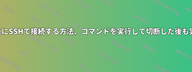 リモートボックスにSSHで接続する方法、コマンドを実行して切断した後も実行を続ける方法