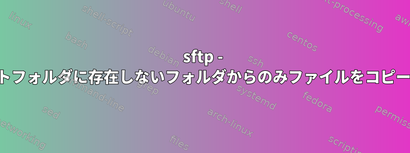 sftp - ターゲットフォルダに存在しないフォルダからのみファイルをコピーする方法