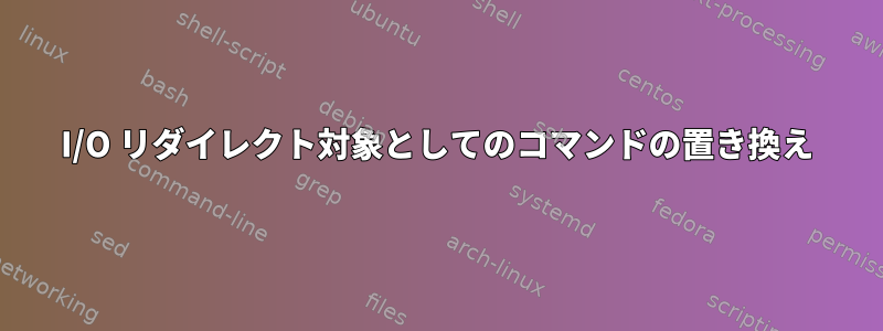 I/O リダイレクト対象としてのコマンドの置き換え