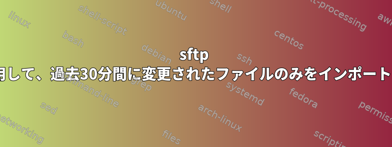 sftp getを使用して、過去30分間に変更されたファイルのみをインポートします。