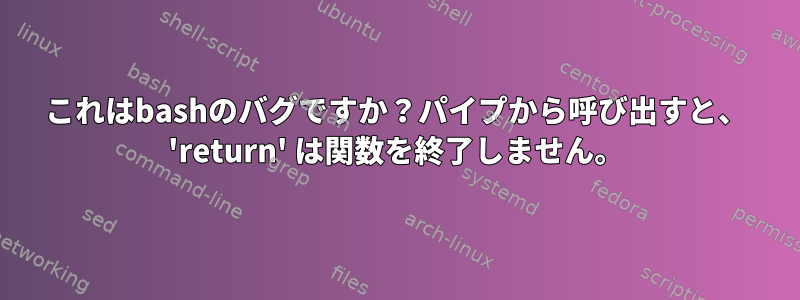 これはbashのバグですか？パイプから呼び出すと、 'return' は関数を終了しません。