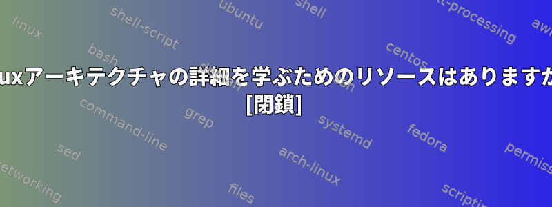 Linuxアーキテクチャの詳細を学ぶためのリソースはありますか？ [閉鎖]