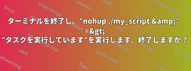 ターミナルを終了し、"nohup ./my_script &amp;" =&gt; "タスクを実行しています"を実行します。終了しますか？