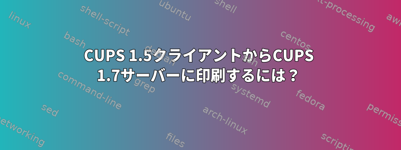 CUPS 1.5クライアントからCUPS 1.7サーバーに印刷するには？