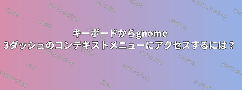 キーボードからgnome 3ダッシュのコンテキストメニューにアクセスするには？