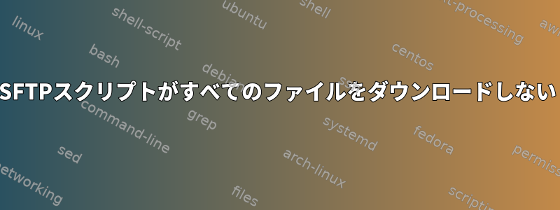 SFTPスクリプトがすべてのファイルをダウンロードしない