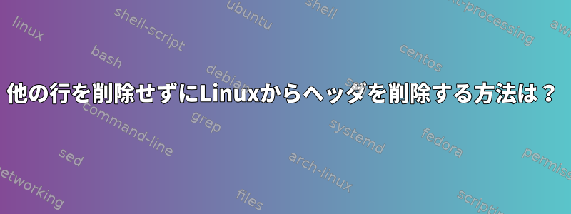 他の行を削​​除せずにLinuxからヘッダを削除する方法は？