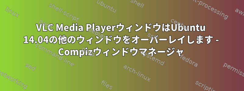 VLC Media PlayerウィンドウはUbuntu 14.04の他のウィンドウをオーバーレイします - Compizウィンドウマネージャ