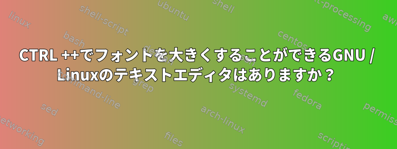 CTRL ++でフォントを大きくすることができるGNU / Linuxのテキストエディタはありますか？